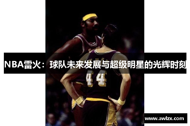 NBA雷火：球队未来发展与超级明星的光辉时刻